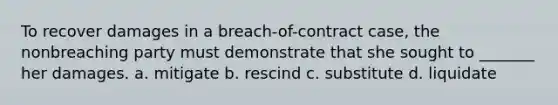 To recover damages in a breach-of-contract case, the nonbreaching party must demonstrate that she sought to _______ her damages. a. mitigate b. rescind c. substitute d. liquidate