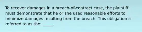 To recover damages in a breach-of-contract case, the plaintiff must demonstrate that he or she used reasonable efforts to minimize damages resulting from the breach. This obligation is referred to as the: _____.