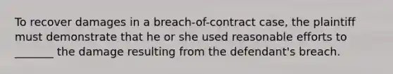 To recover damages in a breach-of-contract case, the plaintiff must demonstrate that he or she used reasonable efforts to _______ the damage resulting from the defendant's breach.