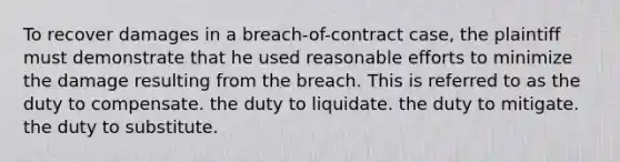 To recover damages in a breach-of-contract case, the plaintiff must demonstrate that he used reasonable efforts to minimize the damage resulting from the breach. This is referred to as the duty to compensate. the duty to liquidate. the duty to mitigate. the duty to substitute.