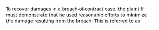 To recover damages in a breach-of-contract case, the plaintiff must demonstrate that he used reasonable efforts to minimize the damage resulting from the breach. This is referred to as