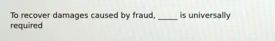 To recover damages caused by fraud, _____ is universally required