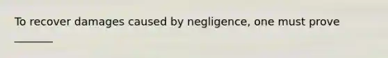 To recover damages caused by negligence, one must prove _______