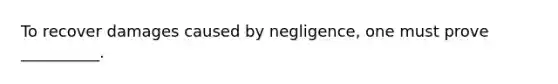 To recover damages caused by negligence, one must prove __________.