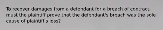 To recover damages from a defendant for a breach of contract, must the plaintiff prove that the defendant's breach was the sole cause of plaintiff's loss?