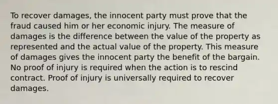 To recover damages, the innocent party must prove that the fraud caused him or her economic injury. The measure of damages is the difference between the value of the property as represented and the actual value of the property. This measure of damages gives the innocent party the benefit of the bargain. No proof of injury is required when the action is to rescind contract. Proof of injury is universally required to recover damages.