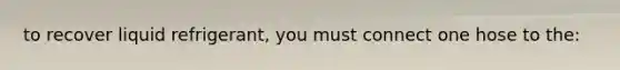 to recover liquid refrigerant, you must connect one hose to the: