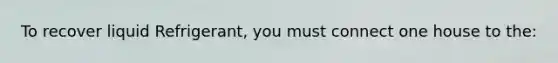 To recover liquid Refrigerant, you must connect one house to the: