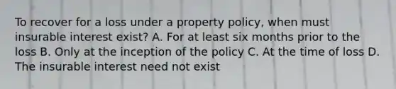 To recover for a loss under a property policy, when must insurable interest exist? A. For at least six months prior to the loss B. Only at the inception of the policy C. At the time of loss D. The insurable interest need not exist