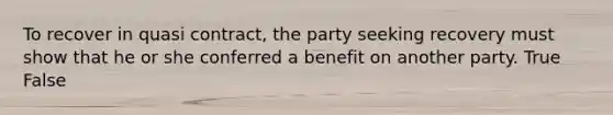 To recover in quasi contract, the party seeking recovery must show that he or she conferred a benefit on another party. True False