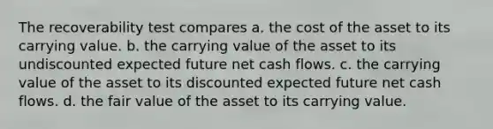 The recoverability test compares a. the cost of the asset to its carrying value. b. the carrying value of the asset to its undiscounted expected future net cash flows. c. the carrying value of the asset to its discounted expected future net cash flows. d. the fair value of the asset to its carrying value.