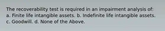 The recoverability test is required in an impairment analysis of: a. Finite life <a href='https://www.questionai.com/knowledge/kfaeAOzavC-intangible-assets' class='anchor-knowledge'>intangible assets</a>. b. Indefinite life intangible assets. c. Goodwill. d. None of the Above.