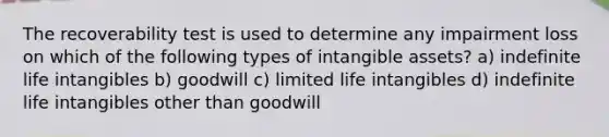 The recoverability test is used to determine any impairment loss on which of the following types of intangible assets? a) indefinite life intangibles b) goodwill c) limited life intangibles d) indefinite life intangibles other than goodwill