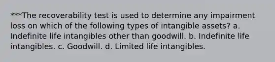 ***The recoverability test is used to determine any impairment loss on which of the following types of intangible assets? a. Indefinite life intangibles other than goodwill. b. Indefinite life intangibles. c. Goodwill. d. Limited life intangibles.