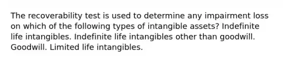 The recoverability test is used to determine any impairment loss on which of the following types of intangible assets? Indefinite life intangibles. Indefinite life intangibles other than goodwill. Goodwill. Limited life intangibles.