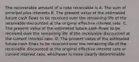 The recoverable amount of a note receivable is A. The sum of principal plus interests B. The present value of the estimated future cash flows to be received over the remaining life of the receivable discounted at the original effective interest rate. C. The present value of the estimated future cash flows to be received over the remaining life of the receivable discounted at the current interest rate. D. The present value of the estimated future cash flows to be received over the remaining life of the receivable discounted at the original effective interest rate or current interest rate, whichever is more clearly determinable