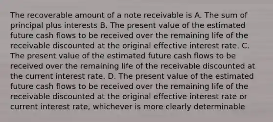 The recoverable amount of a note receivable is A. The sum of principal plus interests B. The present value of the estimated future cash flows to be received over the remaining life of the receivable discounted at the original effective interest rate. C. The present value of the estimated future cash flows to be received over the remaining life of the receivable discounted at the current interest rate. D. The present value of the estimated future cash flows to be received over the remaining life of the receivable discounted at the original effective interest rate or current interest rate, whichever is more clearly determinable