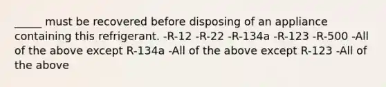 _____ must be recovered before disposing of an appliance containing this refrigerant. -R-12 -R-22 -R-134a -R-123 -R-500 -All of the above except R-134a -All of the above except R-123 -All of the above