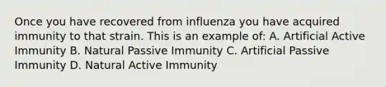 Once you have recovered from influenza you have acquired immunity to that strain. This is an example of: A. Artificial Active Immunity B. Natural Passive Immunity C. Artificial Passive Immunity D. Natural Active Immunity