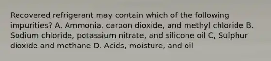 Recovered refrigerant may contain which of the following impurities? A. Ammonia, carbon dioxide, and methyl chloride B. Sodium chloride, potassium nitrate, and silicone oil C, Sulphur dioxide and methane D. Acids, moisture, and oil