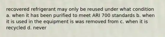 recovered refrigerant may only be reused under what condition a. when it has been purified to meet ARI 700 standards b. when it is used in the equipment is was removed from c. when it is recycled d. never