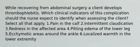 While recovering from abdominal surgery a client develops thrombophlebitis. Which clinical indicators of this complication should the nurse expect to identify when assessing the client? Select all that apply. 1.Pain in the calf 2.Intermittent claudication 3.Redness in the affected area 4.<a href='https://www.questionai.com/knowledge/kUfxlEYLmR-pitting-edema' class='anchor-knowledge'>pitting edema</a> of the lower leg 5.Ecchymotic areas around the ankle 6.Localized warmth in the lower extremity