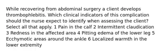 While recovering from abdominal surgery a client develops thrombophlebitis. Which clinical indicators of this complication should the nurse expect to identify when assessing the client? Select all that apply. 1 Pain in the calf 2 Intermittent claudication 3 Redness in the affected area 4 Pitting edema of the lower leg 5 Ecchymotic areas around the ankle 6 Localized warmth in the lower extremity