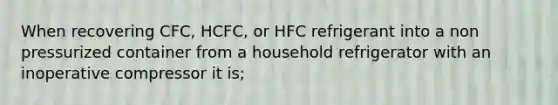 When recovering CFC, HCFC, or HFC refrigerant into a non pressurized container from a household refrigerator with an inoperative compressor it is;