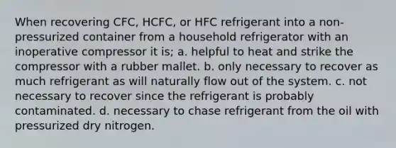 When recovering CFC, HCFC, or HFC refrigerant into a non-pressurized container from a household refrigerator with an inoperative compressor it is; a. helpful to heat and strike the compressor with a rubber mallet. b. only necessary to recover as much refrigerant as will naturally flow out of the system. c. not necessary to recover since the refrigerant is probably contaminated. d. necessary to chase refrigerant from the oil with pressurized dry nitrogen.