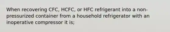 When recovering CFC, HCFC, or HFC refrigerant into a non-pressurized container from a household refrigerator with an inoperative compressor it is;