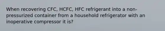 When recovering CFC, HCFC, HFC refrigerant into a non-pressurized container from a household refrigerator with an inoperative compressor it is?