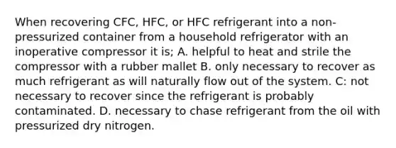 When recovering CFC, HFC, or HFC refrigerant into a non-pressurized container from a household refrigerator with an inoperative compressor it is; A. helpful to heat and strile the compressor with a rubber mallet B. only necessary to recover as much refrigerant as will naturally flow out of the system. C: not necessary to recover since the refrigerant is probably contaminated. D. necessary to chase refrigerant from the oil with pressurized dry nitrogen.