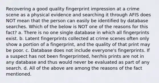 Recovering a good quality fingerprint impression at a crime scene as a physical evidence and searching it through AFIS does NOT mean that the person can easily be identified by database searches. Which of the below is NOT one of the reasons for this fact? a. There is no one single database in which all fingerprints exist. b. Latent fingerprints collected at crime scenes often only show a portion of a fingerprint, and the quality of that print may be poor. c. Database does not include everyone's fingerprints. If a suspect has not been fingerprinted, her/his prints are not in any database and thus would never be evaluated as part of any search. d. All of the above are among the reasons of the fact mentioned.