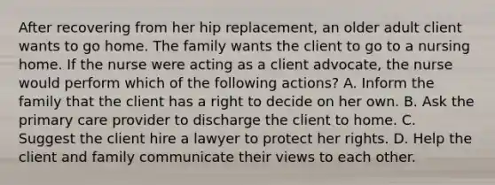 After recovering from her hip replacement, an older adult client wants to go home. The family wants the client to go to a nursing home. If the nurse were acting as a client advocate, the nurse would perform which of the following actions? A. Inform the family that the client has a right to decide on her own. B. Ask the primary care provider to discharge the client to home. C. Suggest the client hire a lawyer to protect her rights. D. Help the client and family communicate their views to each other.