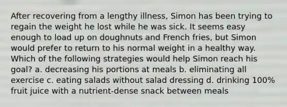 After recovering from a lengthy illness, Simon has been trying to regain the weight he lost while he was sick. It seems easy enough to load up on doughnuts and French fries, but Simon would prefer to return to his normal weight in a healthy way. Which of the following strategies would help Simon reach his goal? a. decreasing his portions at meals b. eliminating all exercise c. eating salads without salad dressing d. drinking 100% fruit juice with a nutrient-dense snack between meals