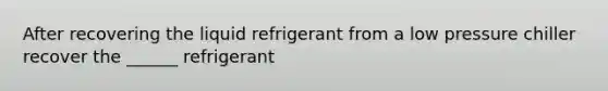 After recovering the liquid refrigerant from a low pressure chiller recover the ______ refrigerant