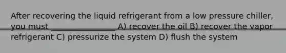 After recovering the liquid refrigerant from a low pressure chiller, you must ________________ A) recover the oil B) recover the vapor refrigerant C) pressurize the system D) flush the system