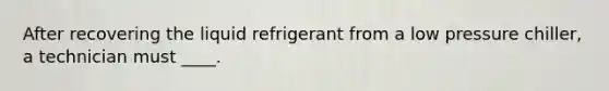 After recovering the liquid refrigerant from a low pressure chiller, a technician must ____.