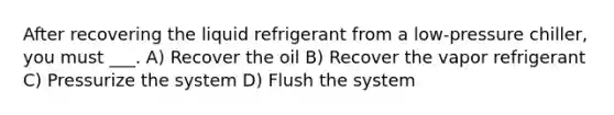 After recovering the liquid refrigerant from a low-pressure chiller, you must ___. A) Recover the oil B) Recover the vapor refrigerant C) Pressurize the system D) Flush the system