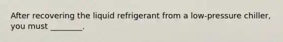 After recovering the liquid refrigerant from a low-pressure chiller, you must ________.