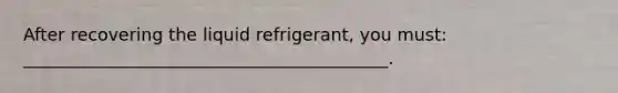 After recovering the liquid refrigerant, you must: __________________________________________.