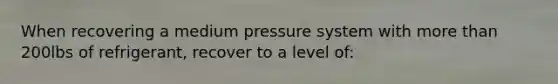 When recovering a medium pressure system with more than 200lbs of refrigerant, recover to a level of: