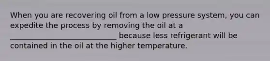 When you are recovering oil from a low pressure system, you can expedite the process by removing the oil at a ____________________________ because less refrigerant will be contained in the oil at the higher temperature.