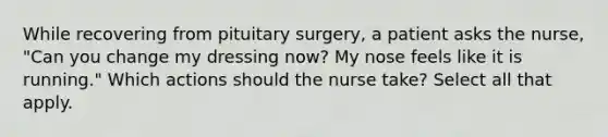 While recovering from pituitary surgery, a patient asks the nurse, "Can you change my dressing now? My nose feels like it is running." Which actions should the nurse take? Select all that apply.