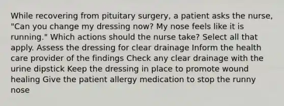 While recovering from pituitary surgery, a patient asks the nurse, "Can you change my dressing now? My nose feels like it is running." Which actions should the nurse take? Select all that apply. Assess the dressing for clear drainage Inform the health care provider of the findings Check any clear drainage with the urine dipstick Keep the dressing in place to promote wound healing Give the patient allergy medication to stop the runny nose