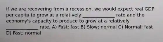 If we are recovering from a recession, we would expect real GDP per capita to grow at a relatively ______________ rate and the economy's capacity to produce to grow at a relatively ______________ rate. A) Fast; fast B) Slow; normal C) Normal; fast D) Fast; normal