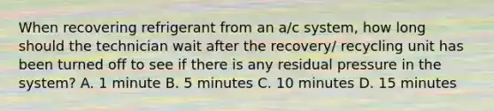 When recovering refrigerant from an a/c system, how long should the technician wait after the recovery/ recycling unit has been turned off to see if there is any residual pressure in the system? A. 1 minute B. 5 minutes C. 10 minutes D. 15 minutes