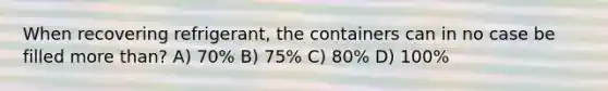 When recovering refrigerant, the containers can in no case be filled more than? A) 70% B) 75% C) 80% D) 100%