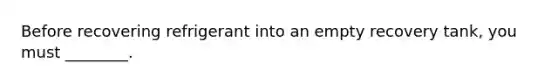 Before recovering refrigerant into an empty recovery tank, you must ________.