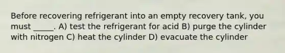 Before recovering refrigerant into an empty recovery tank, you must _____. A) test the refrigerant for acid B) purge the cylinder with nitrogen C) heat the cylinder D) evacuate the cylinder